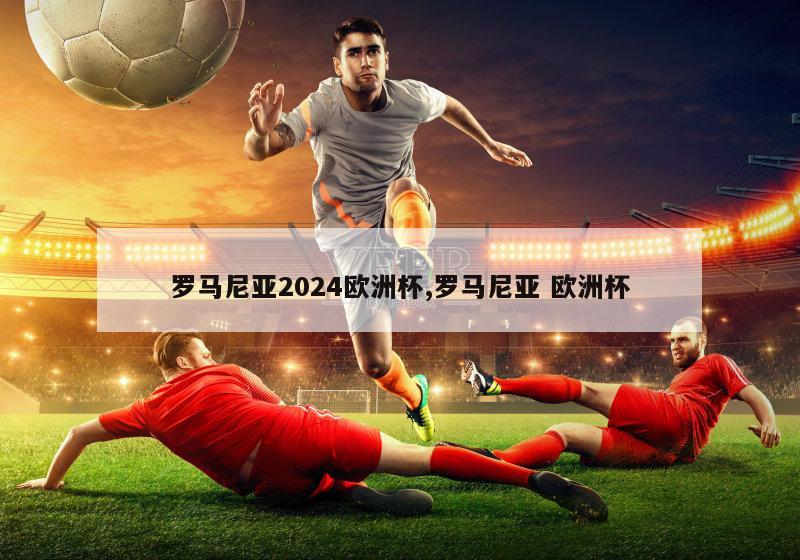 罗马尼亚2024欧洲杯,罗马尼亚 欧洲杯