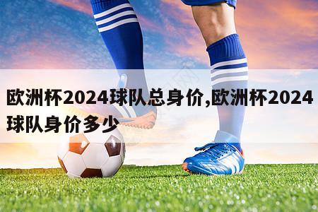 欧洲杯2024球队总身价,欧洲杯2024球队身价多少